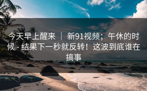 今天早上醒来 ｜ 新91视频；午休的时候 - 结果下一秒就反转！这波到底谁在搞事