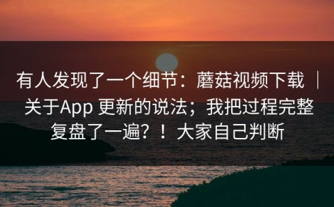有人发现了一个细节：蘑菇视频下载 ｜ 关于App 更新的说法；我把过程完整复盘了一遍？！大家自己判断