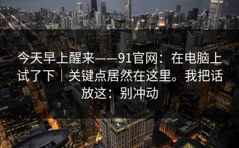 今天早上醒来——91官网：在电脑上试了下｜关键点居然在这里。我把话放这：别冲动