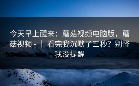 今天早上醒来：蘑菇视频电脑版，蘑菇视频 - ｜ 看完我沉默了三秒？别怪我没提醒