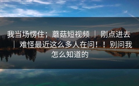我当场愣住；蘑菇短视频 ｜ 刚点进去 ｜ 难怪最近这么多人在问！！别问我怎么知道的