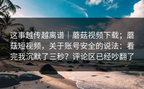 这事越传越离谱｜蘑菇视频下载；蘑菇短视频，关于账号安全的说法：看完我沉默了三秒？评论区已经吵翻了
