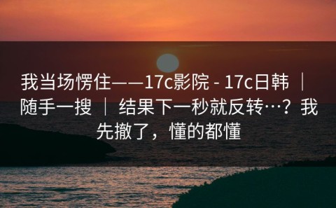 我当场愣住——17c影院 - 17c日韩 ｜ 随手一搜 ｜ 结果下一秒就反转…？我先撤了，懂的都懂