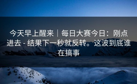 今天早上醒来｜每日大赛今日：刚点进去 - 结果下一秒就反转。这波到底谁在搞事
