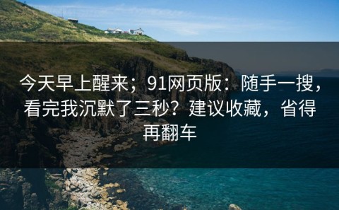 今天早上醒来；91网页版：随手一搜，看完我沉默了三秒？建议收藏，省得再翻车