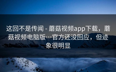这回不是传闻 - 蘑菇视频app下载，蘑菇视频电脑版…官方还没回应，但迹象很明显