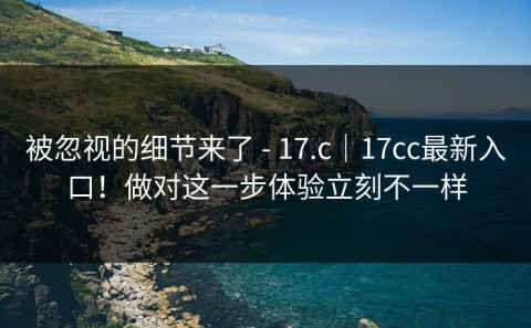 被忽视的细节来了 - 17.c｜17cc最新入口！做对这一步体验立刻不一样