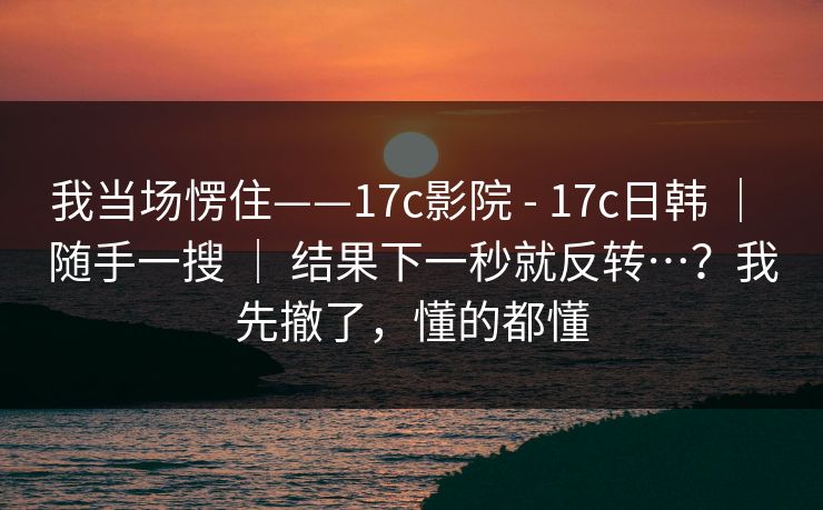 我当场愣住——17c影院 - 17c日韩 ｜ 随手一搜 ｜ 结果下一秒就反转…？我先撤了，懂的都懂