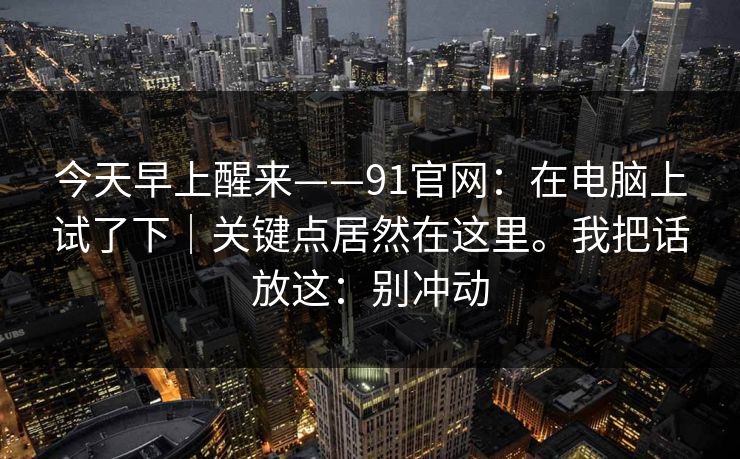 今天早上醒来——91官网：在电脑上试了下｜关键点居然在这里。我把话放这：别冲动